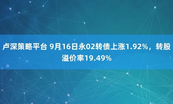 卢深策略平台 9月16日永02转债上涨1.92%，转股溢价率19.49%