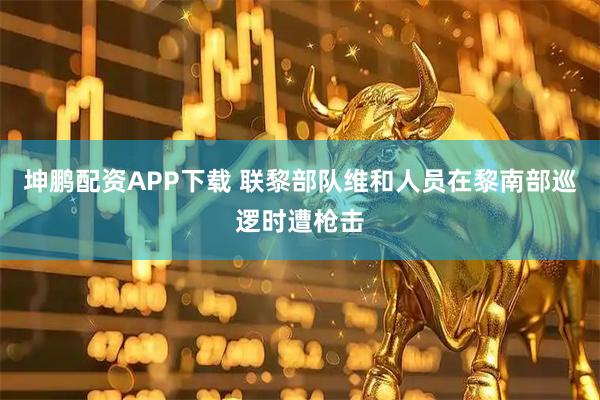 坤鹏配资APP下载 联黎部队维和人员在黎南部巡逻时遭枪击