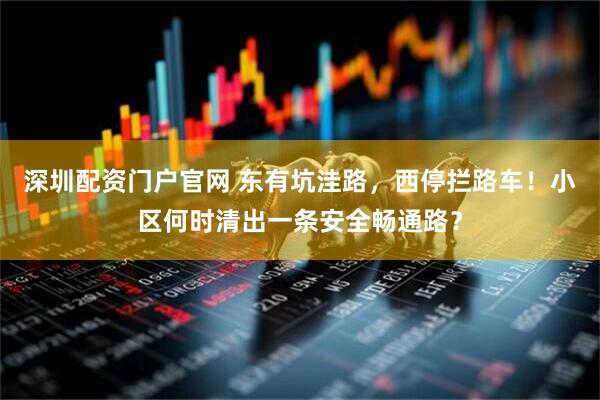 深圳配资门户官网 东有坑洼路，西停拦路车！小区何时清出一条安全畅通路？