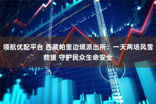 领航优配平台 西藏帕里边境派出所：一天两场风雪救援 守护民众生命安全