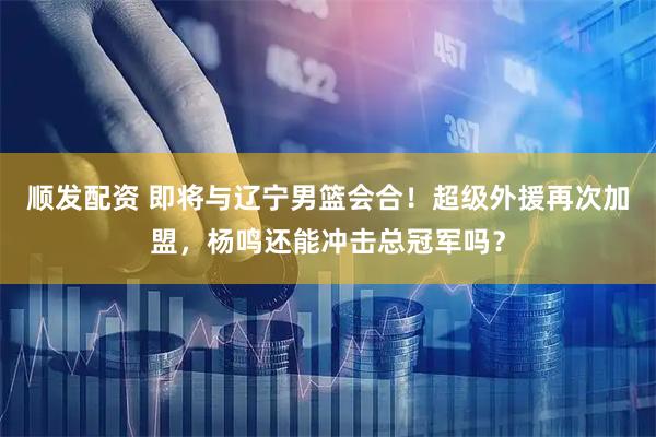 顺发配资 即将与辽宁男篮会合！超级外援再次加盟，杨鸣还能冲击总冠军吗？