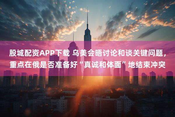 股城配资APP下载 乌美会晤讨论和谈关键问题，重点在俄是否准备好“真诚和体面”地结束冲突