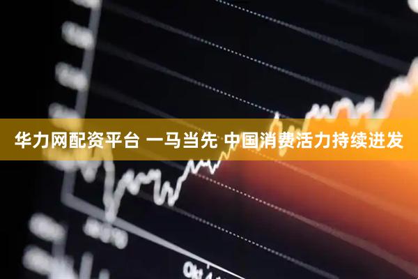华力网配资平台 一马当先 中国消费活力持续迸发