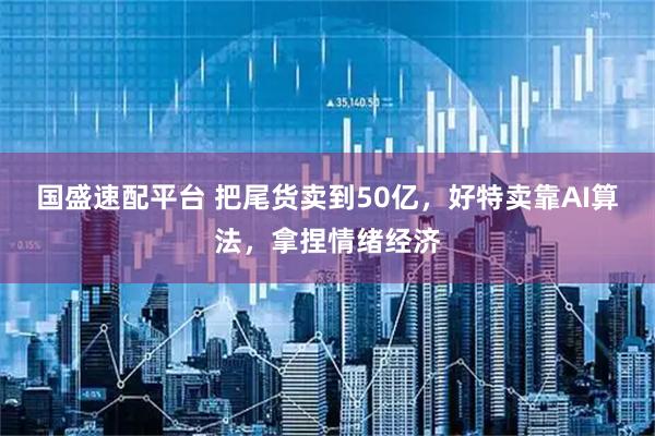 国盛速配平台 把尾货卖到50亿，好特卖靠AI算法，拿捏情绪经济