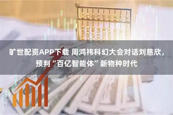 旷世配资APP下载 周鸿祎科幻大会对话刘慈欣，预判“百亿智能体”新物种时代