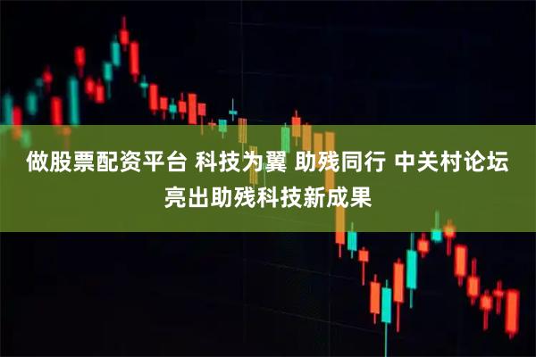 做股票配资平台 科技为翼 助残同行 中关村论坛亮出助残科技新成果