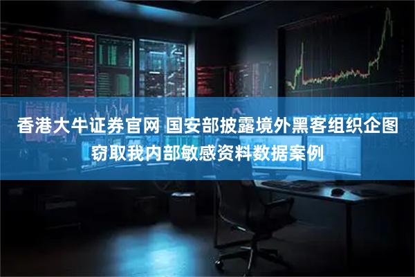 香港大牛证券官网 国安部披露境外黑客组织企图窃取我内部敏感资料数据案例