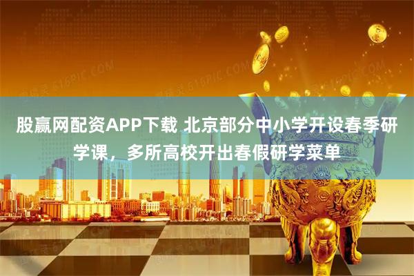 股赢网配资APP下载 北京部分中小学开设春季研学课，多所高校开出春假研学菜单