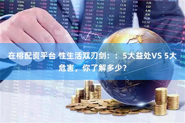 在榕配资平台 性生活双刃剑：：5大益处VS 5大危害，你了解多少？