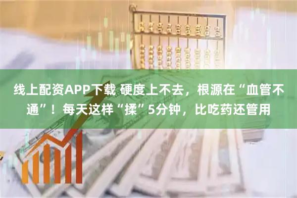 线上配资APP下载 硬度上不去，根源在“血管不通”！每天这样“揉”5分钟，比吃药还管用
