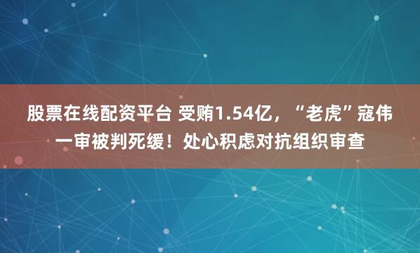 股票在线配资平台 受贿1.54亿，“老虎”寇伟一审被判死缓！处心积虑对抗组织审查