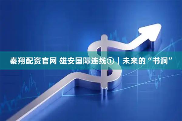 秦翔配资官网 雄安国际连线①｜未来的“书洞”
