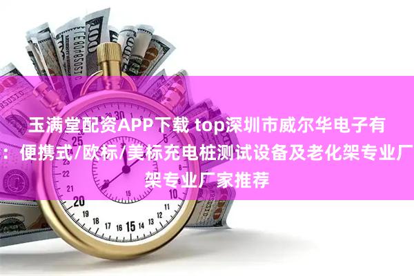 玉满堂配资APP下载 top深圳市威尔华电子有限公司：便携式/欧标/美标充电桩测试设备及老化架专业厂家推荐