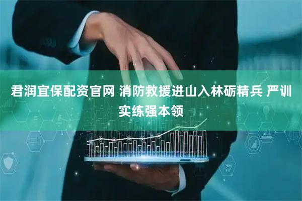 君润宜保配资官网 消防救援进山入林砺精兵 严训实练强本领
