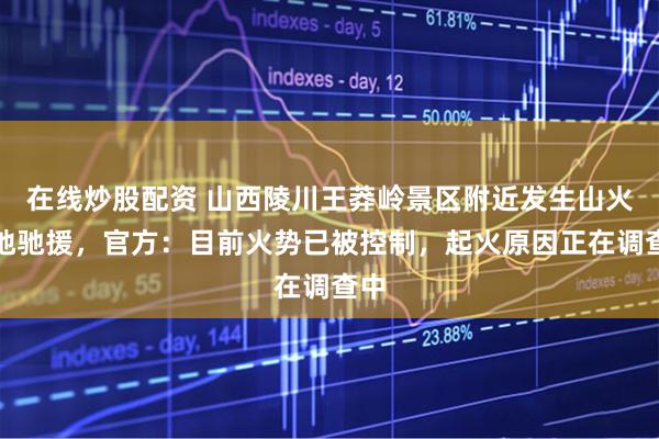 在线炒股配资 山西陵川王莽岭景区附近发生山火多地驰援，官方：目前火势已被控制，起火原因正在调查中
