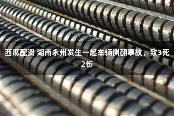 西瓜配资 湖南永州发生一起车辆侧翻事故，致3死2伤