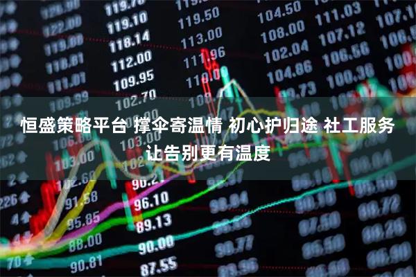 恒盛策略平台 撑伞寄温情 初心护归途 社工服务让告别更有温度