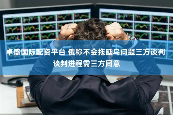 卓盛国际配资平台 俄称不会拖延乌问题三方谈判 谈判进程需三方同意