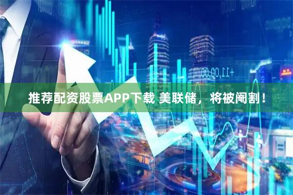 推荐配资股票APP下载 美联储，将被阉割！