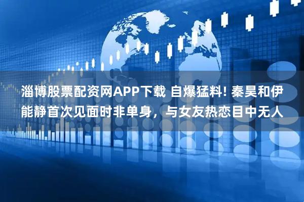 淄博股票配资网APP下载 自爆猛料! 秦昊和伊能静首次见面时非单身，与女友热恋目中无人