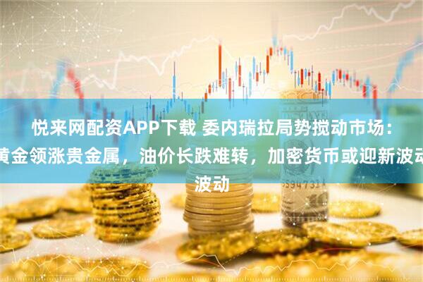 悦来网配资APP下载 委内瑞拉局势搅动市场：黄金领涨贵金属，油价长跌难转，加密货币或迎新波动
