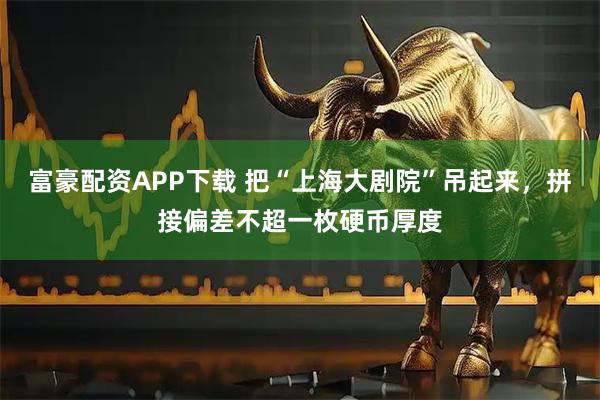 富豪配资APP下载 把“上海大剧院”吊起来，拼接偏差不超一枚硬币厚度