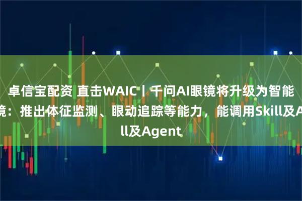 卓信宝配资 直击WAIC丨千问AI眼镜将升级为智能体眼镜：推出体征监测、眼动追踪等能力，能调用Skill及Agent