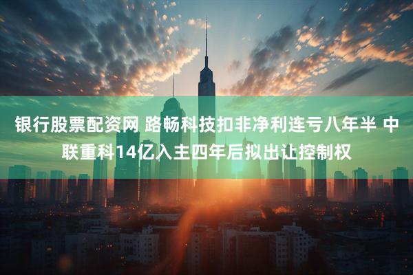 银行股票配资网 路畅科技扣非净利连亏八年半 中联重科14亿入主四年后拟出让控制权